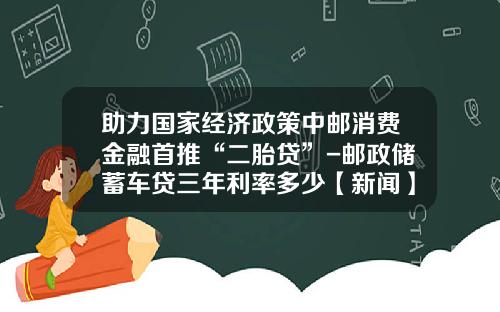 助力国家经济政策中邮消费金融首推“二胎贷”-邮政储蓄车贷三年利率多少【新闻】