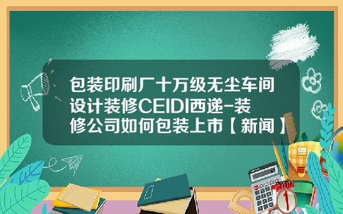 包装印刷厂十万级无尘车间设计装修CEIDI西递-装修公司如何包装上市【新闻】