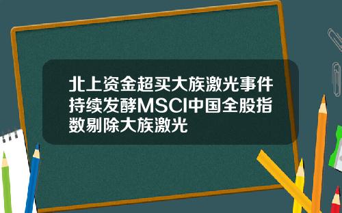 北上资金超买大族激光事件持续发酵MSCI中国全股指数剔除大族激光