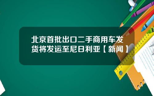 北京首批出口二手商用车发货将发运至尼日利亚【新闻】