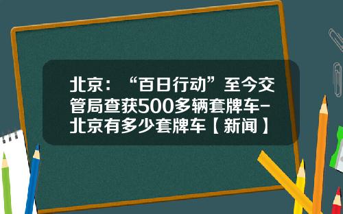 北京：“百日行动”至今交管局查获500多辆套牌车-北京有多少套牌车【新闻】