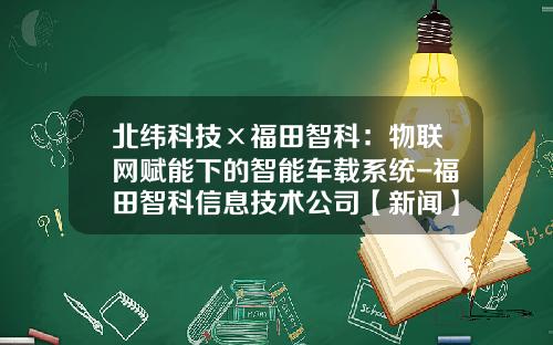 北纬科技×福田智科：物联网赋能下的智能车载系统-福田智科信息技术公司【新闻】