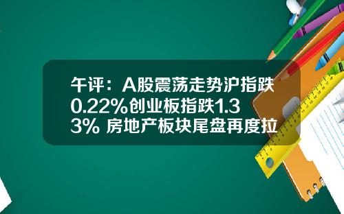 午评：A股震荡走势沪指跌0.22%创业板指跌1.33% 房地产板块尾盘再度拉升_1