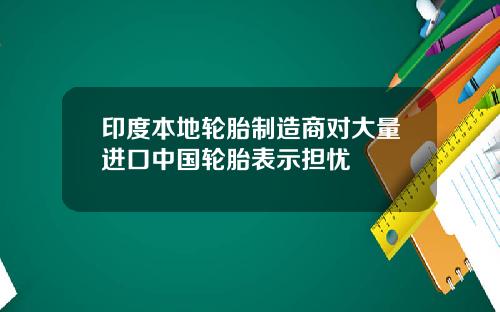 印度本地轮胎制造商对大量进口中国轮胎表示担忧