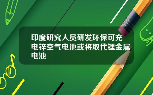 印度研究人员研发环保可充电锌空气电池或将取代锂金属电池