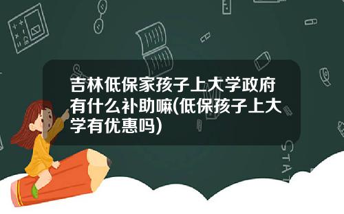 吉林低保家孩子上大学政府有什么补助嘛(低保孩子上大学有优惠吗)