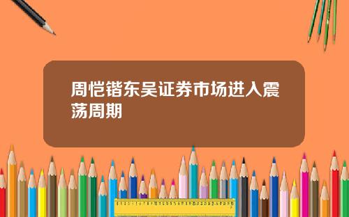 周恺锴东吴证券市场进入震荡周期