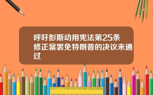 呼吁彭斯动用宪法第25条修正案罢免特朗普的决议未通过