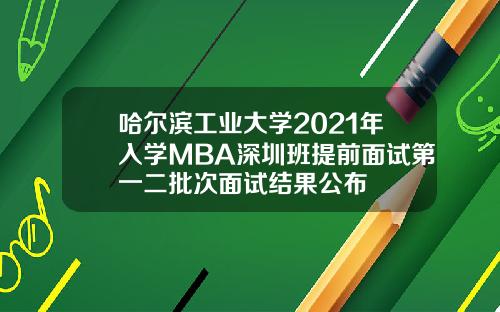 哈尔滨工业大学2021年入学MBA深圳班提前面试第一二批次面试结果公布