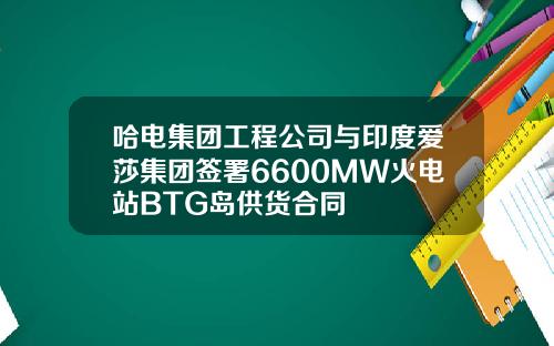 哈电集团工程公司与印度爱莎集团签署6600MW火电站BTG岛供货合同