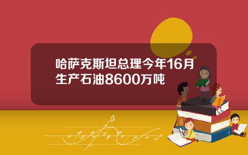 哈萨克斯坦总理今年16月生产石油8600万吨