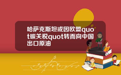哈萨克斯坦或因欧盟quot碳关税quot转而向中国出口原油