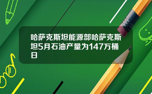 哈萨克斯坦能源部哈萨克斯坦5月石油产量为147万桶日