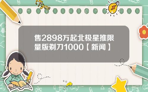 售2898万起北极星推限量版剃刀1000【新闻】