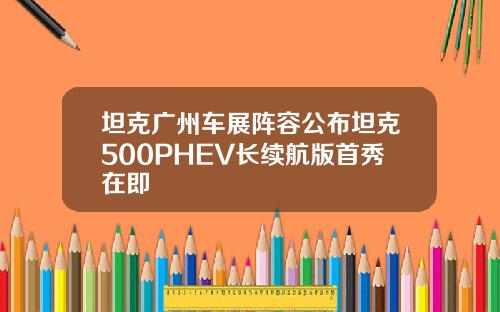 坦克广州车展阵容公布坦克500PHEV长续航版首秀在即