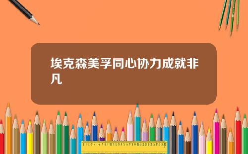 埃克森美孚同心协力成就非凡