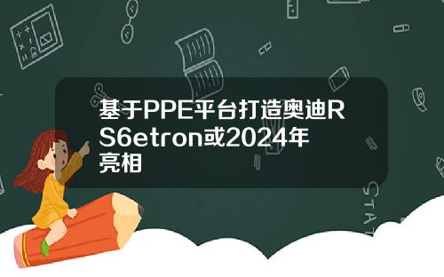 基于PPE平台打造奥迪RS6etron或2024年亮相