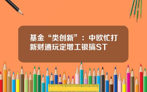 基金“类创新”：中欧忙打新财通玩定增工银搞ST