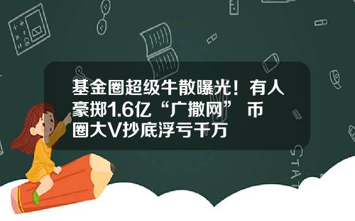 基金圈超级牛散曝光！有人豪掷1.6亿“广撒网” 币圈大V抄底浮亏千万