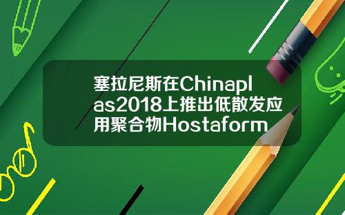 塞拉尼斯在Chinaplas2018上推出低散发应用聚合物HostaformXLEPOM和CelstranXLELFRT