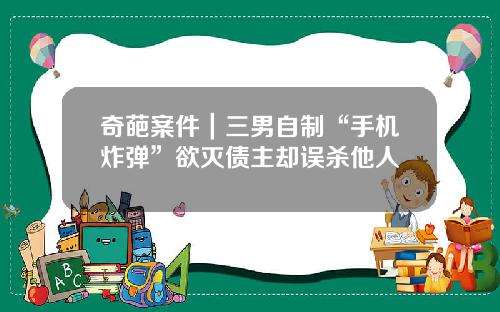 奇葩案件｜三男自制“手机炸弹”欲灭债主却误杀他人