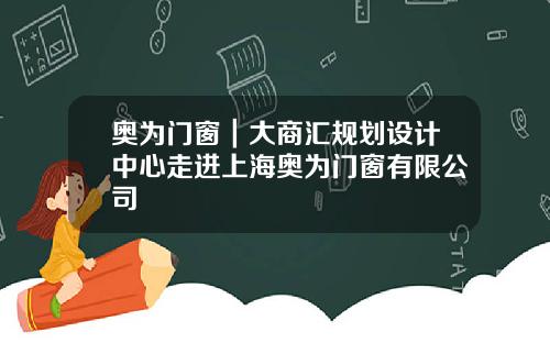 奥为门窗｜大商汇规划设计中心走进上海奥为门窗有限公司