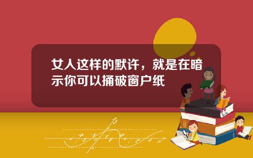 女人这样的默许，就是在暗示你可以捅破窗户纸
