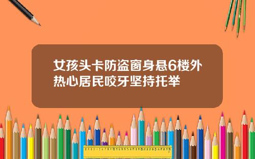 女孩头卡防盗窗身悬6楼外热心居民咬牙坚持托举