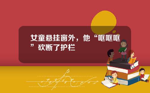 女童悬挂窗外，他“哐哐哐”砍断了护栏