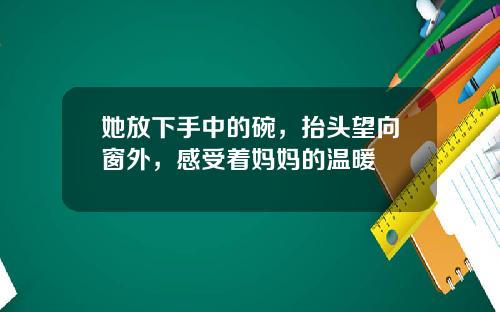 她放下手中的碗，抬头望向窗外，感受着妈妈的温暖