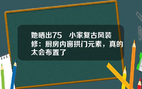 她晒出75㎡小家复古风装修：厨房内窗拱门元素，真的太会布置了