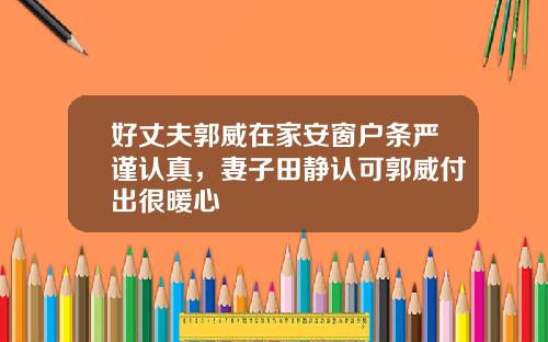 好丈夫郭威在家安窗户条严谨认真，妻子田静认可郭威付出很暖心
