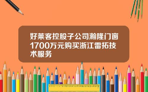 好莱客控股子公司瀚隆门窗1700万元购买浙江雷拓技术服务