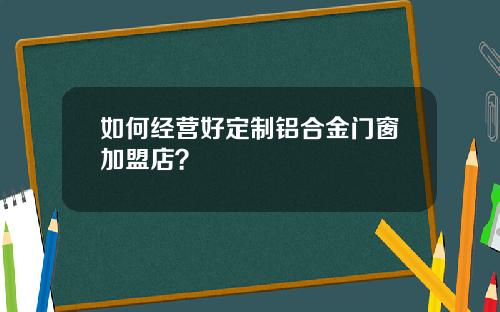 如何经营好定制铝合金门窗加盟店？