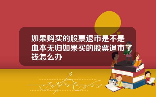 如果购买的股票退市是不是血本无归如果买的股票退市了钱怎么办