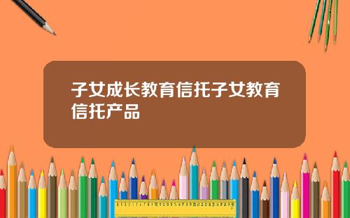 子女成长教育信托子女教育信托产品