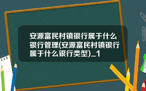 安源富民村镇银行属于什么银行管理(安源富民村镇银行属于什么银行类型)_1