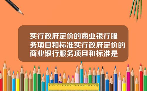 实行政府定价的商业银行服务项目和标准实行政府定价的商业银行服务项目和标准是