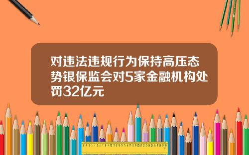 对违法违规行为保持高压态势银保监会对5家金融机构处罚32亿元
