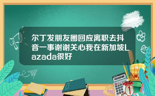 尔丁发朋友圈回应离职去抖音一事谢谢关心我在新加坡Lazada很好