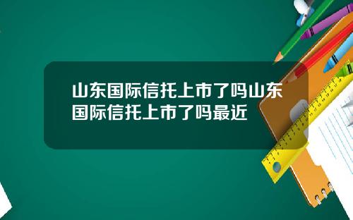 山东国际信托上市了吗山东国际信托上市了吗最近
