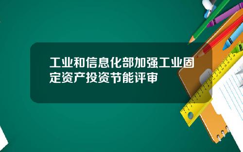 工业和信息化部加强工业固定资产投资节能评审