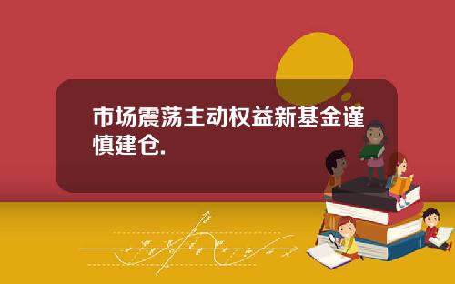 市场震荡主动权益新基金谨慎建仓.