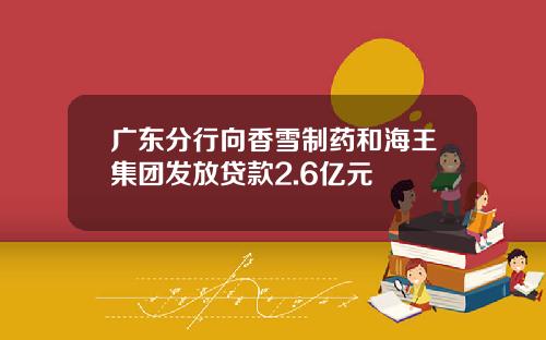 广东分行向香雪制药和海王集团发放贷款2.6亿元