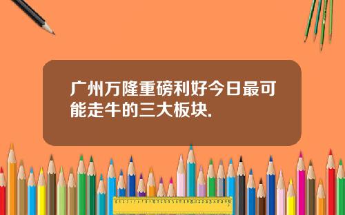 广州万隆重磅利好今日最可能走牛的三大板块.