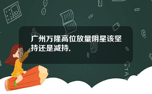广州万隆高位放量阴星该坚持还是减持.