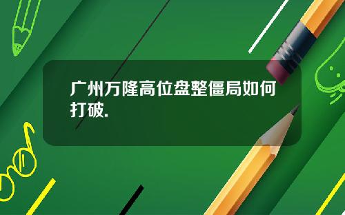 广州万隆高位盘整僵局如何打破.