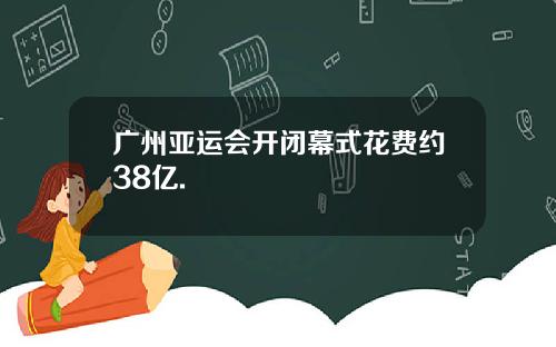 广州亚运会开闭幕式花费约38亿.