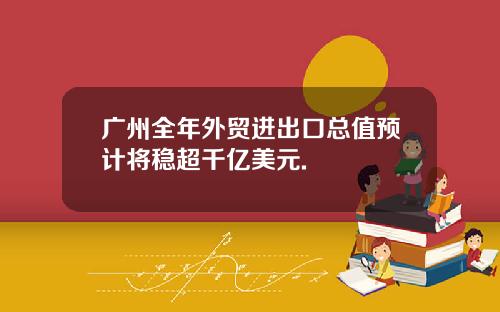 广州全年外贸进出口总值预计将稳超千亿美元.