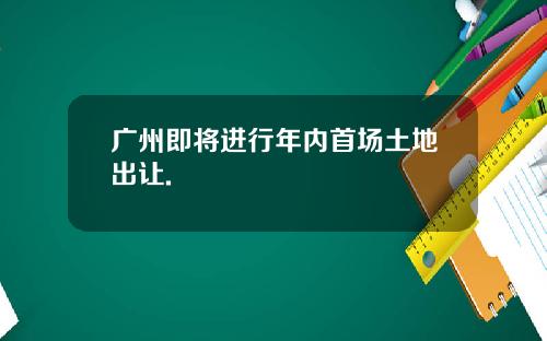 广州即将进行年内首场土地出让.